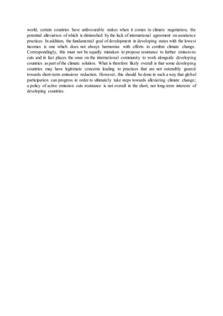 world, certain countries have unfavourable stakes when it comes to climate negotiation, the
potential alleviation of which is diminished by the lack of international agreement on assistance
practices. In addition, the fundamental goal of development in developing states with the lowest
incomes is one which does not always harmonise with efforts to combat climate change.
Correspondingly, this must not be equally mistaken to propose resistance to further emissions
cuts and in fact places the onus on the international community to work alongside developing
countries as part of the climate solution. What is therefore likely overall is that some developing
countries may have legitimate concerns leading to practices that are not ostensibly geared
towards short-term emissions reduction. However, this should be done in such a way that global
participation can progress in order to ultimately take steps towards alleviating climate change;
a policy of active emission cuts resistance is not overall in the short, nor long-term interests of
developing countries.
 