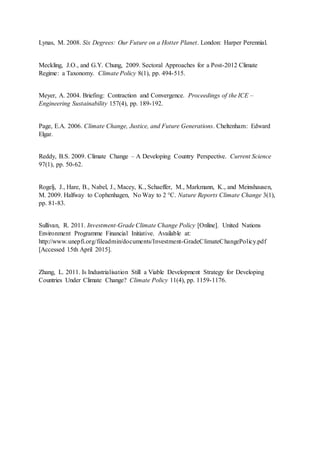 Lynas, M. 2008. Six Degrees: Our Future on a Hotter Planet. London: Harper Perennial.
Meckling, J.O., and G.Y. Chung, 2009. Sectoral Approaches for a Post-2012 Climate
Regime: a Taxonomy. Climate Policy 8(1), pp. 494-515.
Meyer, A. 2004. Briefing: Contraction and Convergence. Proceedings of the ICE –
Engineering Sustainability 157(4), pp. 189-192.
Page, E.A. 2006. Climate Change, Justice, and Future Generations. Cheltenham: Edward
Elgar.
Reddy, B.S. 2009. Climate Change – A Developing Country Perspective. Current Science
97(1), pp. 50-62.
Rogelj, J., Hare, B., Nabel, J., Macey, K., Schaeffer, M., Markmann, K., and Meinshausen,
M. 2009. Halfway to Cophenhagen, No Way to 2 °C. Nature Reports Climate Change 3(1),
pp. 81-83.
Sullivan, R. 2011. Investment-Grade Climate Change Policy [Online]. United Nations
Environment Programme Financial Initiative. Available at:
http://www.unepfi.org/fileadmin/documents/Investment-GradeClimateChangePolicy.pdf
[Accessed 15th April 2015].
Zhang, L. 2011. Is Industrialisation Still a Viable Development Strategy for Developing
Countries Under Climate Change? Climate Policy 11(4), pp. 1159-1176.
 
