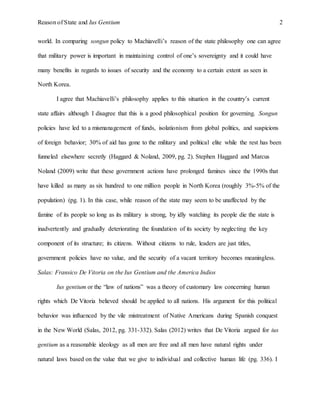 Reason of State and Ius Gentium 2
world. In comparing songun policy to Machiavelli’s reason of the state philosophy one can agree
that military power is important in maintaining control of one’s sovereignty and it could have
many benefits in regards to issues of security and the economy to a certain extent as seen in
North Korea.
I agree that Machiavelli’s philosophy applies to this situation in the country’s current
state affairs although I disagree that this is a good philosophical position for governing. Songun
policies have led to a mismanagement of funds, isolationism from global politics, and suspicions
of foreign behavior; 30% of aid has gone to the military and political elite while the rest has been
funneled elsewhere secretly (Haggard & Noland, 2009, pg. 2). Stephen Haggard and Marcus
Noland (2009) write that these government actions have prolonged famines since the 1990s that
have killed as many as six hundred to one million people in North Korea (roughly 3%-5% of the
population) (pg. 1). In this case, while reason of the state may seem to be unaffected by the
famine of its people so long as its military is strong, by idly watching its people die the state is
inadvertently and gradually deteriorating the foundation of its society by neglecting the key
component of its structure; its citizens. Without citizens to rule, leaders are just titles,
government policies have no value, and the security of a vacant territory becomes meaningless.
Salas: Fransico De Vitoria on the Ius Gentium and the America Indios
Ius gentium or the “law of nations” was a theory of customary law concerning human
rights which De Vitoria believed should be applied to all nations. His argument for this political
behavior was influenced by the vile mistreatment of Native Americans during Spanish conquest
in the New World (Salas, 2012, pg. 331-332). Salas (2012) writes that De Vitoria argued for ius
gentium as a reasonable ideology as all men are free and all men have natural rights under
natural laws based on the value that we give to individual and collective human life (pg. 336). I
 