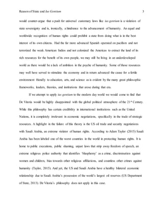 Reason of State and Ius Gentium 3
would counter-argue that a push for universal customary laws like ius gentium is a violation of
state sovereignty and is, ironically, a hindrance to the advancement of humanity. An equal and
worldwide recognition of human rights could prohibit a state from doing what is in the best
interest of its own citizens. Had the far more advanced Spanish operated on pacifism and not
terrorized the weak American Indios and not colonized the Americas to extract the land of its
rich resources for the benefit of its own people, we may still be living in an underdeveloped
world as there would be a lack of ambition in the psyche of humanity. Some of those resources
may well have served to stimulate the economy and in return advanced the cause for a fertile
environment friendly to education, arts, and science as is evident by the many great philosophic
frameworks, leaders, theories, and institutions that arose during that era.
If we attempt to apply ius gentium to the modern day world we would come to find that
De Vitoria would be highly disappointed with the global political atmosphere of the 21st Century.
While this philosophy has certain credibility in international institutions such as the United
Nations, it is completely irrelevant in economic negotiations, specifically in the trade of strategic
resources. A highlight in the failure of this theory is the US oil trade and security negotiations
with Saudi Arabia, an extreme violator of human rights. According to Adam Taylor (2015) Saudi
Arabia has been labeled one of the worst countries in the world in protecting human rights. It is
home to public executions, public shaming, unjust laws that strip away freedom of speech, an
extreme religious police authority that identifies ‘blasphemy’ as a crime, discrimination against
women and children, bias towards other religious affiliations, and countless other crimes against
humanity (Taylor, 2015). And yet, the US and Saudi Arabia have a healthy bilateral economic
relationship due to Saudi Arabia’s possession of the world’s largest oil reserves (US Department
of State, 2013). De Vitoria’s philosophy does not apply in this case.
 