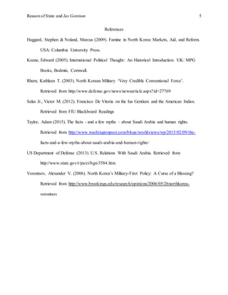 Reason of State and Ius Gentium 5
References
Haggard, Stephen & Noland, Marcus (2009). Famine in North Korea: Markets, Aid, and Reform.
USA: Columbia University Press.
Keene, Edward (2005). International Political Thought: An Historical Introduction. UK: MPG
Books, Bodmin, Cornwall.
Rhem, Kathleen T. (2003). North Korean Military ‘Very Credible Conventional Force’.
Retrieved from http://www.defense.gov/news/newsarticle.aspx?id=27769
Salas Jr., Victor M. (2012). Francisco De Vitoria on the Ius Gentium and the American Indios.
Retrieved from FIU Blackboard Readings
Taylor, Adam (2015). The facts - and a few myths – about Saudi Arabia and human rights.
Retrieved from http://www.washingtonpost.com/blogs/worldviews/wp/2015/02/09/the-
facts-and-a-few-myths-about-saudi-arabia-and-human-rights/
US Department of Defense (2013). U.S. Relations With Saudi Arabia. Retrieved from
http://www.state.gov/r/pa/ei/bgn/3584.htm
Vorontsov, Alexander V. (2006). North Korea’s Military-First Policy: A Curse of a Blessing?
Retrieved from http://www.brookings.edu/research/opinions/2006/05/26northkorea-
vorontsov
 