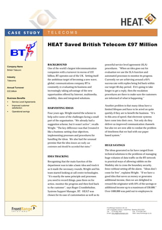 BACKGROUND
One of the world’s largest telecommunication
companies with a turnover in excess of £22
billion, BT operates out of the UK. Setting itself
the ambitious target of becoming a new wave,
global, communications company BT is
constantly re-evaluating its business and
increasingly taking advantage of the new
opportunities offered by Internet, multimedia,
mobility, data and integrated solutions.
HARVESTING IDEAS
Four years ago, Wright started the scheme to
help solve some of the challenges facing a small
part of the organisation. “We already had a
suggestion scheme, but it wasn’t active”, recalls
Wright. “The key difference was that I treated it
like a business –setting clear objectives,
implementing processes and procedures for
handling the ideas. We also had the unusual
premise that the idea donors are really our
customers and should be accorded that status.”
IDEA TRACKING
Recognising that the main function of the
department was to take a basic idea and track it
as it made the necessary rounds, Wright and his
team started looking at call centre technologies.
“It’s exactly the same principle and processes
you need to record things, pass them on for
action, monitor the progress and then feed back
to the customer”, says Roger Crombleholme,
Systems Support Manager, BT. HEAT was
chosen for its ease of customisation as well as its
powerful service level agreement (SLA)
procedures. “When an idea goes out for
evaluation we use the SLA function and
automated processes to monitor its progress.
Currently we are achieving around a 65%
success rate with replies being fed back within
our target 40-day period. If it’s going to take
longer to get a reply, then the escalation
procedures are there to make sure the customers
are informed of what is happening.”
Another problem is that many ideas have a
limited lifespan and have to be acted on quite
quickly if they are to benefit the business. “It’s
in this area of speed, that electronic systems
have come into their own. Not only do they
deliver us improved communication channels
but also we are now able to combat the problem
of timeliness that we had with our paper
based system.”
HUGE SAVINGS
The ideas generated so far have ranged from
technical solutions to the problems of managing
huge volumes of data traffic on the BT network
to practical ways of allowing rabbits on the
Madeley site to cross the boundary security
fence without setting off the alarm. “Ideas don’t
come for free”, explains Wright. “If we have a
good idea that saves us money or generates
additional income, then we are delighted to
reward the originator with 10% of the savings or
additional income up to a maximum of £30,000.”
Over £400,000 was paid out to employees in
Company Name
British Telecom
Industry
Telecoms
Annual Turnover
£22 billioin
Business Benefits
• Service Level Agreements
• Improved customer
satisfaction
• Operational savings
HEAT Saved British Telecom £97 MillionHEAT Saved British Telecom £97 Million
T E L E C O M S
FrontRange Solutions UK Ltd.
100 Longwater Avenue, GreenPark, Reading RG2 6GP
Tel: 0118 938 7400 Fax: 0118 938 7401
Email: info.uk@frontrange.com Web: www.frontrange.co.uk
 