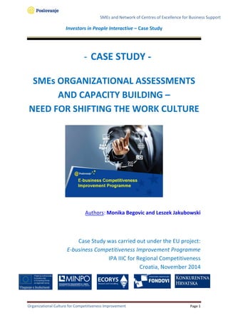 SMEs and Network of Centres of Excellence for Business Support
Investors in People Interactive – Case Study
Organizational Culture for Competitiveness Improvement Page 1
- CASE STUDY -
SMEs ORGANIZATIONAL ASSESSMENTS
AND CAPACITY BUILDING –
NEED FOR SHIFTING THE WORK CULTURE
Authors: Monika Begovic and Leszek Jakubowski
Case Study was carried out under the EU project:
E-business Competitiveness Improvement Programme
IPA IIIC for Regional Competitiveness
Croatia, November 2014
 
