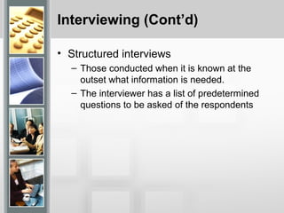 Interviewing (Cont’d)
• Structured interviews
– Those conducted when it is known at the
outset what information is needed.
– The interviewer has a list of predetermined
questions to be asked of the respondents
 