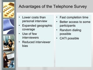 Advantages of the Telephone Survey
• Lower costs than
personal interview
• Expanded geographic
coverage
• Use of few
interviewers
• Reduced interviewer
bias
• Fast completion time
• Better access to some
participants
• Random dialing
possible
• CATI possible
 