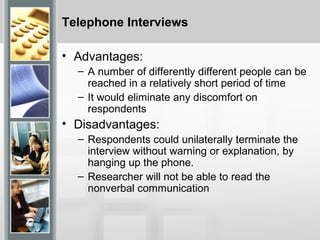 Telephone Interviews
• Advantages:
– A number of differently different people can be
reached in a relatively short period of time
– It would eliminate any discomfort on
respondents
• Disadvantages:
– Respondents could unilaterally terminate the
interview without warning or explanation, by
hanging up the phone.
– Researcher will not be able to read the
nonverbal communication
 