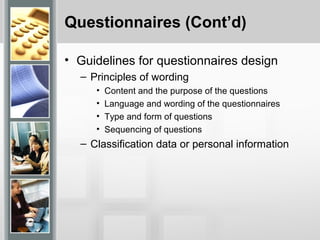 Questionnaires (Cont’d)
• Guidelines for questionnaires design
– Principles of wording
• Content and the purpose of the questions
• Language and wording of the questionnaires
• Type and form of questions
• Sequencing of questions
– Classification data or personal information
 