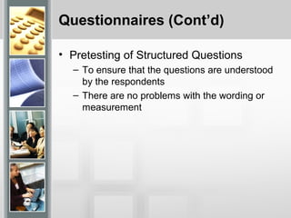 Questionnaires (Cont’d)
• Pretesting of Structured Questions
– To ensure that the questions are understood
by the respondents
– There are no problems with the wording or
measurement
 