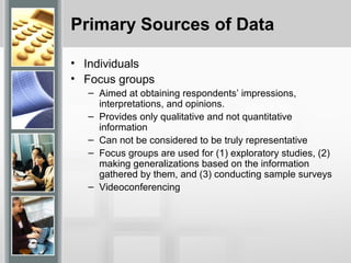 Primary Sources of Data
• Individuals
• Focus groups
– Aimed at obtaining respondents’ impressions,
interpretations, and opinions.
– Provides only qualitative and not quantitative
information
– Can not be considered to be truly representative
– Focus groups are used for (1) exploratory studies, (2)
making generalizations based on the information
gathered by them, and (3) conducting sample surveys
– Videoconferencing
 