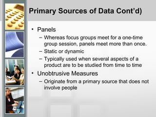 Primary Sources of Data Cont’d)
• Panels
– Whereas focus groups meet for a one-time
group session, panels meet more than once.
– Static or dynamic
– Typically used when several aspects of a
product are to be studied from time to time
• Unobtrusive Measures
– Originate from a primary source that does not
involve people
 
