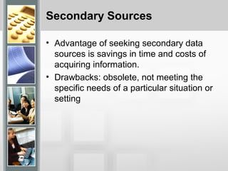 Secondary Sources
• Advantage of seeking secondary data
sources is savings in time and costs of
acquiring information.
• Drawbacks: obsolete, not meeting the
specific needs of a particular situation or
setting
 