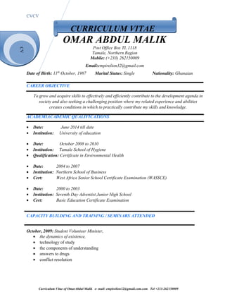 CV
CVCV
CURRICULUM VITAE
OMAR ABDUL MALIK
Post Office Box TL 1118
Tamale, Northern Region
Mobile: (+233) 262150009
Email:empirelion32@gmail.com
Date of Birth: 11th
October, 1987 Marital Status: Single Nationality: Ghanaian
CAREER OBJECTIVE
To grow and acquire skills to effectively and efficiently contribute to the development agenda in
society and also seeking a challenging position where my related experience and abilities
creates conditions in which to practically contribute my skills and knowledge.
ACADEMIACADEMIC QUALIFICATIONS
• Date: June 2014 till date
• Institution: University of education
• Date: October 2008 to 2010
• Institution: Tamale School of Hygiene
• Qualification: Certificate in Environmental Health
• Date: 2004 to 2007
• Institution: Northern School of Business
• Cert: West Africa Senior School Certificate Examination (WASSCE)
• Date: 2000 to 2003
• Institution: Seventh Day Adventist Junior High School
• Cert: Basic Education Certificate Examination
CAPACITY BUILDING AND TRAINING / SEMINARS ATTENDED
October, 2009: Student Volunteer Minister,
• the dynamics of existence,
• technology of study
• the components of understanding
• answers to drugs
• conflict resolution
Curriculum Vitae of OmarAbdul Malik e- mail: empirelion32@gmail.com.com Tel +233-262150009
 