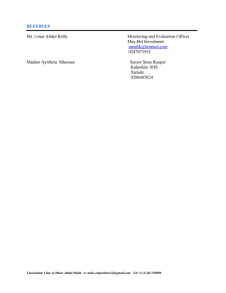 REFEREES
Mr. Umar Abdul Rafik Monitoring and Evaluation Officer
Mes-Del Investment
uarafik@hotmail.com
0247073952
Madam Ayishetu Alhassan Senior Store Keeper
Kalpohini SHS
Tamale
0208405024
Curriculum Vitae of Omar Abdul Malik e- mail: empirelion32@gmail.com Tel +233-262150009
 
