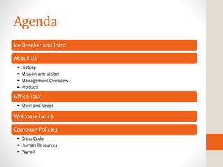 Agenda
Ice Breaker and Intro
About Us
• History
• Mission and Vision
• Management Overview
• Products
Office Tour
• Meet and Greet
Welcome Lunch
Company Policies
• Dress Code
• Human Resources
• Payroll
 