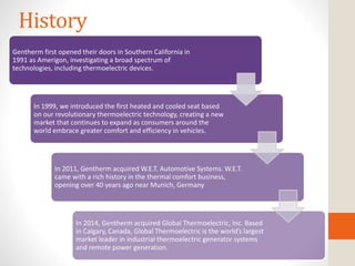 History
Gentherm first opened their doors in Southern California in
1991 as Amerigon, investigating a broad spectrum of
technologies, including thermoelectric devices.
In 1999, we introduced the first heated and cooled seat based
on our revolutionary thermoelectric technology, creating a new
market that continues to expand as consumers around the
world embrace greater comfort and efficiency in vehicles.
In 2011, Gentherm acquired W.E.T. Automotive Systems. W.E.T.
came with a rich history in the thermal comfort business,
opening over 40 years ago near Munich, Germany
In 2014, Gentherm acquired Global Thermoelectric, Inc. Based
in Calgary, Canada, Global Thermoelectric is the world’s largest
market leader in industrial thermoelectric generator systems
and remote power generation.
 