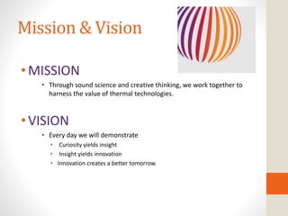 Mission & Vision
•MISSION
• Through sound science and creative thinking, we work together to
harness the value of thermal technologies.
•VISION
• Every day we will demonstrate
• Curiosity yields insight
• Insight yields innovation
• Innovation creates a better tomorrow.
 