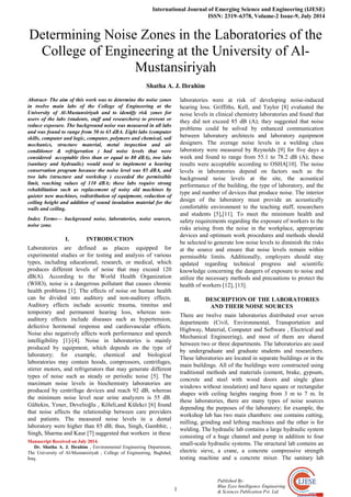 International Journal of Emerging Science and Engineering (IJESE)
ISSN: 2319–6378, Volume-2 Issue-9, July 2014
1
Published By:
Blue Eyes Intelligence Engineering
& Sciences Publication Pvt. Ltd.
Determining Noise Zones in the Laboratories of the
College of Engineering at the University of Al-
Mustansiriyah
Shatha A. J. Ibrahim
Abstract- The aim of this work was to determine the noise zones
in twelve main labs of the College of Engineering at the
University of Al-Mustansiriyah and to identify risk zones for
users of the labs (students, staff and researchers) to prevent or
reduce exposure. The background noise was measured in all labs
and was found to range from 50 to 65 dBA. Eight labs (computer
skills, computer and logic, computer, polymers and chemical, soil
mechanics, structure material, metal inspection and air
conditioner & refrigeration ) had noise levels that were
considered acceptable (less than or equal to 80 dBA), two labs
(sanitary and hydraulic) would need to implement a hearing
conservation program because the noise level was 85 dBA, and
two labs (structure and workshop ) exceeded the permissible
limit, reaching values of 110 dBA; these labs require strong
rehabilitation such as replacement of noisy old machines by
quieter new machines, redistribution of equipment, reduction of
ceiling height and addition of sound insulation material for the
walls and ceiling.
Index Terms— background noise, laboratories, noise sources,
noise zone.
I. INTRODUCTION
Laboratories are defined as places equipped for
experimental studies or for testing and analysis of various
types, including educational, research, or medical, which
produces different levels of noise that may exceed 120
dB(A). According to the World Health Organization
(WHO), noise is a dangerous pollutant that causes chronic
health problems [1]. The effects of noise on human health
can be divided into auditory and non-auditory effects.
Auditory effects include acoustic trauma, tinnitus and
temporary and permanent hearing loss, whereas non-
auditory effects include diseases such as hypertension,
defective hormonal response and cardiovascular effects.
Noise also negatively affects work performance and speech
intelligibility [1]-[4]. Noise in laboratories is mainly
produced by equipment, which depends on the type of
laboratory; for example, chemical and biological
laboratories may contain hoods, compressors, centrifuges,
stirrer motors, and refrigerators that may generate different
types of noise such as steady or periodic noise [5]. The
maximum noise levels in biochemistry laboratories are
produced by centrifuge devices and reach 92 dB, whereas
the minimum noise level near urine analyzers is 55 dB.
Gültekin, Yener, Develioğlu , Kӧleli,and Külekci [6] found
that noise affects the relationship between care providers
and patients. The measured noise levels in a dental
laboratory were higher than 85 dB; thus, Singh, Gambhir, ,
Singh, Sharma and Kaur [7] suggested that workers in these
Manuscript Received on July 2014.
Dr. Shatha A. J. Ibrahim , Environmental Engineering Department,
The University of Al-Mustansiriyah , College of Engineering, Baghdad,
Iraq.
laboratories were at risk of developing noise-induced
hearing loss. Griffiths, Kell, and Taylor [8] evaluated the
noise levels in clinical chemistry laboratories and found that
they did not exceed 85 dB (A); they suggested that noise
problems could be solved by enhanced communication
between laboratory architects and laboratory equipment
designers. The average noise levels in a welding class
laboratory were measured by Reynolds [9] for five days a
week and found to range from 55.1 to 78.2 dB (A); these
results were acceptable according to OSHA[10]. The noise
levels in laboratories depend on factors such as the
background noise levels at the site, the acoustical
performance of the building, the type of laboratory, and the
type and number of devices that produce noise. The interior
design of the laboratory must provide an acoustically
comfortable environment to the teaching staff, researchers
and students [5],[11]. To meet the minimum health and
safety requirements regarding the exposure of workers to the
risks arising from the noise in the workplace, appropriate
devices and optimum work procedures and methods should
be selected to generate low noise levels to diminish the risks
at the source and ensure that noise levels remain within
permissible limits. Additionally, employers should stay
updated regarding technical progress and scientific
knowledge concerning the dangers of exposure to noise and
utilize the necessary methods and precautions to protect the
health of workers [12], [13].
II. DESCRIPTION OF THE LABORATORIES
AND THEIR NOISE SOURCES
There are twelve main laboratories distributed over seven
departments (Civil, Environmental, Transportation and
Highway, Material, Computer and Software , Electrical and
Mechanical Engineering), and most of them are shared
between two or three departments. The laboratories are used
by undergraduate and graduate students and researchers.
These laboratories are located in separate buildings or in the
main buildings. All of the buildings were constructed using
traditional methods and materials (cement, brake, gypsum,
concrete and steel with wood doors and single glass
windows without insulation) and have square or rectangular
shapes with ceiling heights ranging from 3 m to 7 m. In
these laboratories, there are many types of noise sources
depending the purposes of the laboratory; for example, the
workshop lab has two main chambers: one contains cutting,
milling, grinding and lething machines and the other is for
welding. The hydraulic lab contains a large hydraulic system
consisting of a huge channel and pump in addition to four
small-scale hydraulic systems. The structural lab contains an
electric sieve, a crane, a concrete compressive strength
testing machine and a concrete mixer. The sanitary lab
 