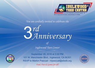 You are cordially invited to celebrate the
3rd
Anniversary
SOUTH BAY WORKFORCE INVESTMENT BOARD
101 W. Manchester Blvd., Inglewood, CA 90301
September 29, 2016 at 3:30 PM
101 W. Manchester Blvd., Inglewood, CA 90301
RSVP to Marlon Pascual - mpascual@sbwib.org
Food, Fun & Games for all!
of
Inglewood Teen Center
 