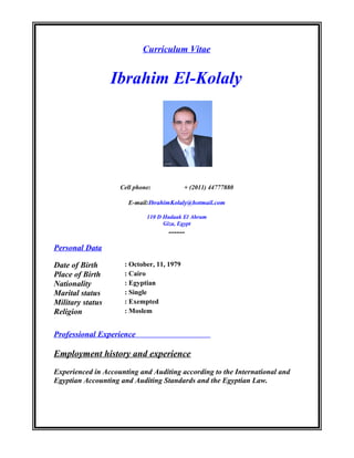 Curriculum Vitae
Ibrahim El-Kolaly
Cell phone: + (2011) 44777880
E-mail:IbrahimKolaly@hotmail.com
110 D Hadaak El Ahram
Giza, Egypt
------
Personal Data
Date of Birth : October, 11, 1979
Place of Birth : Cairo
Nationality : Egyptian
Marital status : Single
Military status : Exempted
Religion : Moslem
Professional Experience
Employment history and experience
Experienced in Accounting and Auditing according to the International and
Egyptian Accounting and Auditing Standards and the Egyptian Law.
 