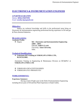Electronics & Instrumentation Engineer
1
ELECTRONICS & INSTRUMENTATION ENGINEER
J.PARTHASARATHY
Mobile: 00966-558297090
Email: sarathy.ttp@gmail.com
Objective:
Impose my technical knowledge and skills in the professional arena being an
Electronics & Instrumentation engineering professional having experience in Oil and gas
& Petro chemical Industries.
QUALIFICATIONS:
Academic Profile:
 Degree B.E - Electronics and Instrumentation Engineering
(2003 – 2007)
GRADE: FIRST CLASS
University: Anna University.
India.
Technical Qualification:
 Undergone DCS training in YOKOGAWA INDIA LTD.,
BANGALORE.
Automation Training in Engineering & Maintenance Division on DCS&PLC at
YOKOGAWA INDIA LTD.
.
 YOKOGAWA DCS-CENTUM SERIES
 YOKOGAWA PLC-PROSAFE PLC
WORK EXPERIENCE:
Experience Summary:
Having a total of Eight years in the field of Instrumentation Engineering
including Seven years of Oil and Gas Plant Experience in Saudi Arabia.
 
