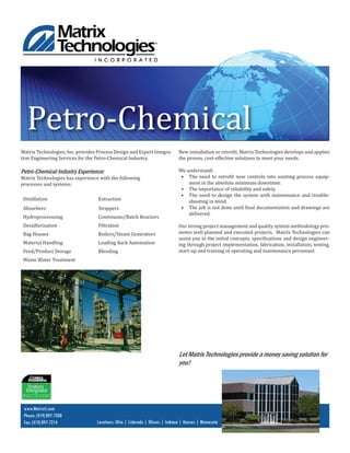 www.Matrixti.com
Phone: (419) 897-7200
Fax: (419) 897-7214 Locations: Ohio | Colorado | Illinois | Indiana | Kansas | Minnesota
Petro-Chemical
Matrix Technologies, Inc. provides Process Design and Expert Integra-
tion Engineering Services for the Petro-Chemical Industry.
Petro-Chemical Industry Experience:
Matrix Technologies has experience with the following
processes and systems:
Distillation Extraction
Absorbers Strippers
Hydroprocesssing Continuous/Batch Reactors
Desulfurization Filtration
Bag Houses Boilers/Steam Generators
Material Handling Loading Rack Automation
Feed/Product Storage Blending
Waste Water Treatment
New installation or retro it, Matrix Technologies develops and applies
the proven, cost-effective solutions to meet your needs.
We understand:
• The need to retro it new controls into existing process equip-
ment in the absolute minimum downtime.
• The importance of reliability and safety.
• The need to design the system with maintenance and trouble-
shooting in mind.
• The job is not done until inal documentation and drawings are
delivered.
Our strong project management and quality system methodology pro-
motes well-planned and executed projects. Matrix Technologies can
assist you in the initial concepts, speci ications and design engineer-
ing through project implementation, fabrication, installation, testing,
start-up and training of operating and maintenance personnel.
Let Matrix Technologies provide a money saving solution for
you!
 