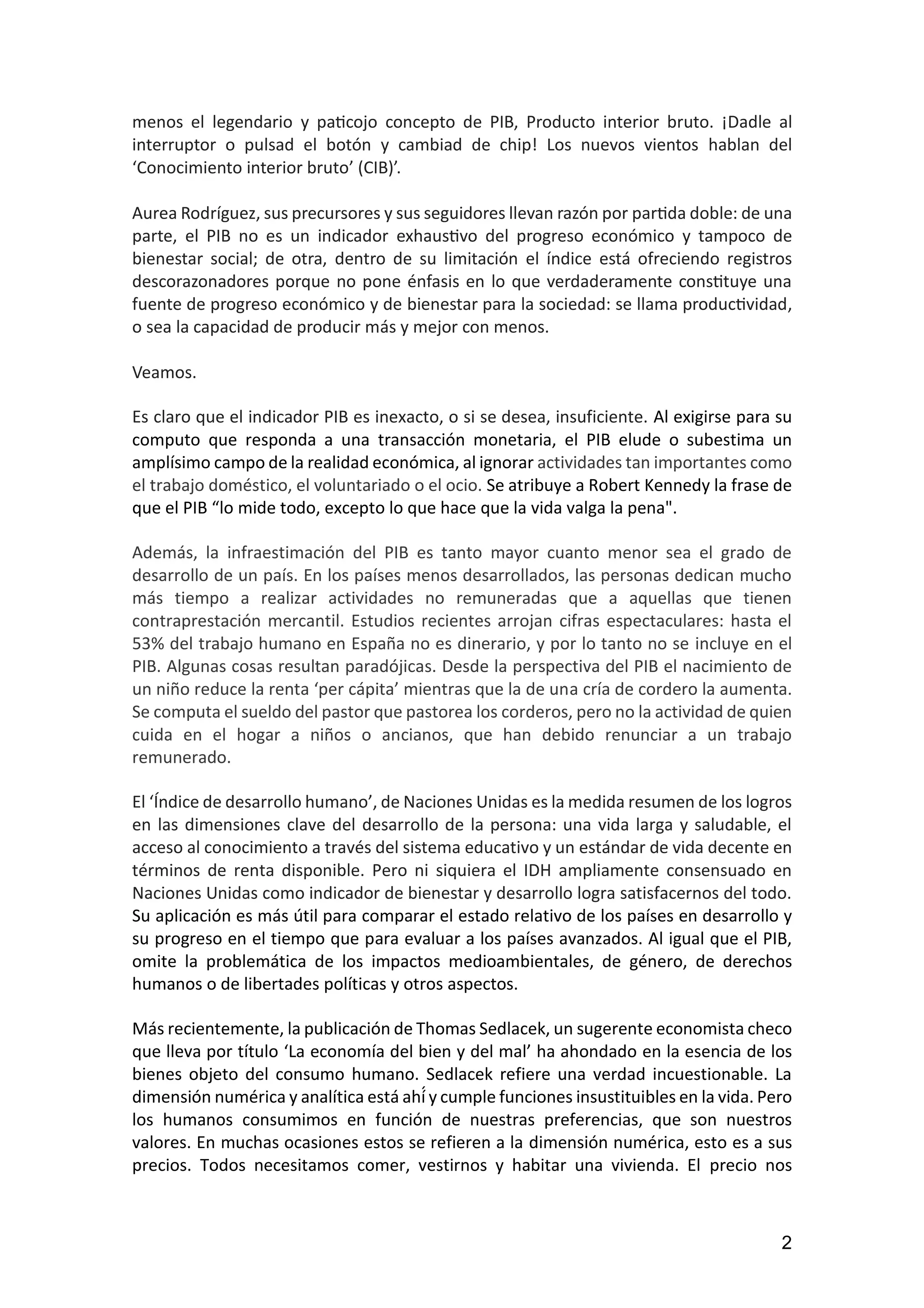 2
menos el legendario y paticojo concepto de PIB, Producto interior bruto. ¡Dadle al
interruptor o pulsad el botón y cambiad de chip! Los nuevos vientos hablan del
‘Conocimiento interior bruto’ (CIB)’.
Aurea Rodríguez, sus precursores y sus seguidores llevan razón por partida doble: de una
parte, el PIB no es un indicador exhaustivo del progreso económico y tampoco de
bienestar social; de otra, dentro de su limitación el índice está ofreciendo registros
descorazonadores porque no pone énfasis en lo que verdaderamente constituye una
fuente de progreso económico y de bienestar para la sociedad: se llama productividad,
o sea la capacidad de producir más y mejor con menos.
Veamos.
Es claro que el indicador PIB es inexacto, o si se desea, insuficiente. Al exigirse para su
computo que responda a una transacción monetaria, el PIB elude o subestima un
amplísimo campo de la realidad económica, al ignorar actividades tan importantes como
el trabajo doméstico, el voluntariado o el ocio. Se atribuye a Robert Kennedy la frase de
que el PIB “lo mide todo, excepto lo que hace que la vida valga la pena".
Además, la infraestimación del PIB es tanto mayor cuanto menor sea el grado de
desarrollo de un país. En los países menos desarrollados, las personas dedican mucho
más tiempo a realizar actividades no remuneradas que a aquellas que tienen
contraprestación mercantil. Estudios recientes arrojan cifras espectaculares: hasta el
53% del trabajo humano en España no es dinerario, y por lo tanto no se incluye en el
PIB. Algunas cosas resultan paradójicas. Desde la perspectiva del PIB el nacimiento de
un niño reduce la renta ‘per cápita’ mientras que la de una cría de cordero la aumenta.
Se computa el sueldo del pastor que pastorea los corderos, pero no la actividad de quien
cuida en el hogar a niños o ancianos, que han debido renunciar a un trabajo
remunerado.
El ‘Índice de desarrollo humano’, de Naciones Unidas es la medida resumen de los logros
en las dimensiones clave del desarrollo de la persona: una vida larga y saludable, el
acceso al conocimiento a través del sistema educativo y un estándar de vida decente en
términos de renta disponible. Pero ni siquiera el IDH ampliamente consensuado en
Naciones Unidas como indicador de bienestar y desarrollo logra satisfacernos del todo.
Su aplicación es más útil para comparar el estado relativo de los países en desarrollo y
su progreso en el tiempo que para evaluar a los países avanzados. Al igual que el PIB,
omite la problemática de los impactos medioambientales, de género, de derechos
humanos o de libertades políticas y otros aspectos.
Más recientemente, la publicación de Thomas Sedlacek, un sugerente economista checo
que lleva por título ‘La economía del bien y del mal’ ha ahondado en la esencia de los
bienes objeto del consumo humano. Sedlacek refiere una verdad incuestionable. La
dimensión numérica y analítica está ahí́y cumple funciones insustituibles en la vida. Pero
los humanos consumimos en función de nuestras preferencias, que son nuestros
valores. En muchas ocasiones estos se refieren a la dimensión numérica, esto es a sus
precios. Todos necesitamos comer, vestirnos y habitar una vivienda. El precio nos
 