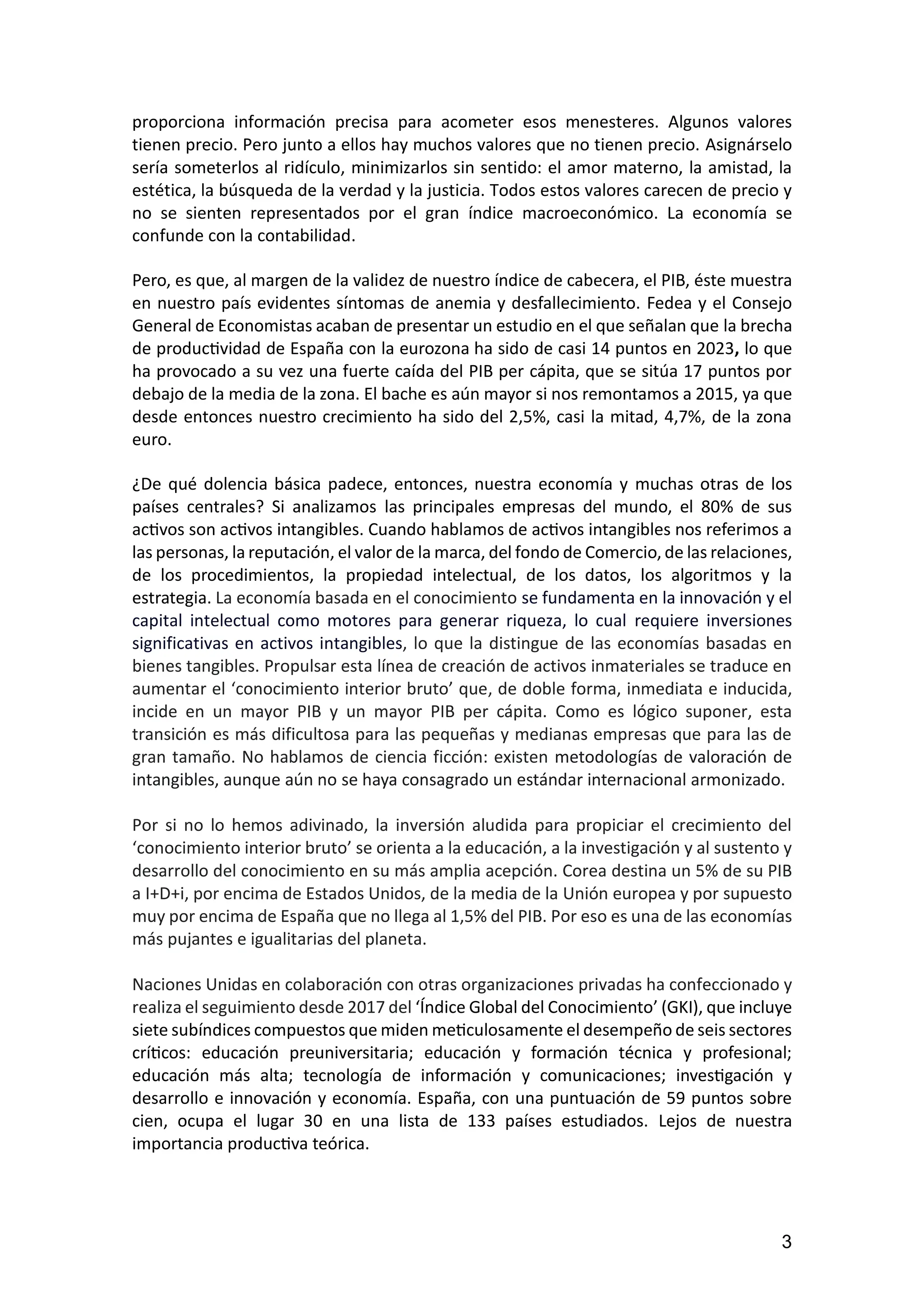 3
proporciona información precisa para acometer esos menesteres. Algunos valores
tienen precio. Pero junto a ellos hay muchos valores que no tienen precio. Asignárselo
sería someterlos al ridículo, minimizarlos sin sentido: el amor materno, la amistad, la
estética, la búsqueda de la verdad y la justicia. Todos estos valores carecen de precio y
no se sienten representados por el gran índice macroeconómico. La economía se
confunde con la contabilidad.
Pero, es que, al margen de la validez de nuestro índice de cabecera, el PIB, éste muestra
en nuestro país evidentes síntomas de anemia y desfallecimiento. Fedea y el Consejo
General de Economistas acaban de presentar un estudio en el que señalan que la brecha
de productividad de España con la eurozona ha sido de casi 14 puntos en 2023, lo que
ha provocado a su vez una fuerte caída del PIB per cápita, que se sitúa 17 puntos por
debajo de la media de la zona. El bache es aún mayor si nos remontamos a 2015, ya que
desde entonces nuestro crecimiento ha sido del 2,5%, casi la mitad, 4,7%, de la zona
euro.
¿De qué dolencia básica padece, entonces, nuestra economía y muchas otras de los
países centrales? Si analizamos las principales empresas del mundo, el 80% de sus
activos son activos intangibles. Cuando hablamos de activos intangibles nos referimos a
las personas, la reputación, el valor de la marca, del fondo de Comercio, de las relaciones,
de los procedimientos, la propiedad intelectual, de los datos, los algoritmos y la
estrategia. La economía basada en el conocimiento se fundamenta en la innovación y el
capital intelectual como motores para generar riqueza, lo cual requiere inversiones
significativas en activos intangibles, lo que la distingue de las economías basadas en
bienes tangibles. Propulsar esta línea de creación de activos inmateriales se traduce en
aumentar el ‘conocimiento interior bruto’ que, de doble forma, inmediata e inducida,
incide en un mayor PIB y un mayor PIB per cápita. Como es lógico suponer, esta
transición es más dificultosa para las pequeñas y medianas empresas que para las de
gran tamaño. No hablamos de ciencia ficción: existen metodologías de valoración de
intangibles, aunque aún no se haya consagrado un estándar internacional armonizado.
Por si no lo hemos adivinado, la inversión aludida para propiciar el crecimiento del
‘conocimiento interior bruto’ se orienta a la educación, a la investigación y al sustento y
desarrollo del conocimiento en su más amplia acepción. Corea destina un 5% de su PIB
a I+D+i, por encima de Estados Unidos, de la media de la Unión europea y por supuesto
muy por encima de España que no llega al 1,5% del PIB. Por eso es una de las economías
más pujantes e igualitarias del planeta.
Naciones Unidas en colaboración con otras organizaciones privadas ha confeccionado y
realiza el seguimiento desde 2017 del ‘Índice Global del Conocimiento’ (GKI), que incluye
siete subíndices compuestos que miden meticulosamente el desempeño de seis sectores
críticos: educación preuniversitaria; educación y formación técnica y profesional;
educación más alta; tecnología de información y comunicaciones; investigación y
desarrollo e innovación y economía. España, con una puntuación de 59 puntos sobre
cien, ocupa el lugar 30 en una lista de 133 países estudiados. Lejos de nuestra
importancia productiva teórica.
 