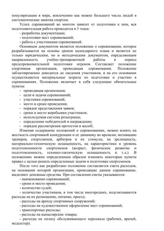 популяризации в мире, вовлечению как можно большего числа людей в
систематические занятия спортом.
Успех соревнований во многом зависит от подготовки к ним, вся
подготовительная работа проводится в 3 этапа:
- разработка документации;
- подготовки мест соревнований;
- работа с участниками соревнований.
Основным документом является положение о соревновании, которое
разрабатывается на основы сроков календарного плана и является не
только юридическим, но и методическим документом, определяющим
направленность учебно-тренировочной работы в период
предсоревновательной подготовки игроков. Составляет положение
спортивная организация, проводящая соревнования. Положение
заблаговременно доводится до сведения участников, и на его основании
осуществляются материальные затраты по подготовке и участию в
соревнованиях. Положение включает в себя следующие обязательные
пункты:
- проводящая организация;
- цели и задачи соревнований;
- участники соревнований;
- место и сроки проведения;
- порядок представления заявок;
- сроки и место жеребьевки участников;
- используемая система розыгрыша;
- определение победителей и награждение;
- порядок рассмотрения протестов и жалоб;
Изменяя содержание положений о соревнованиях, можно влиять на
жесткость спортивной конкуренции и ее динамику во времени, мотивацию
тренеров, спортсменов, арбитров и их стимулы, на зрелищность,
материально-техническую оснащенность, на характеристики и уровень
подготовленности спортсменов (возраст, физическое развитие и
подготовленность, технико-тактическую оснащенность и т.д.). В
положениях можно определенным образом изменять некоторые пункты
правил с целью решать определенные задачи в подготовке спортсменов.
После того как разработано положение составляется смета расходов,
на основании которой организации, проводящие данное соревнование,
выделяют денежные средства. При составлении сметы указываются:
- наименование соревнований;
- сроки и место проведения;
- количество судей;
- количество участников, в том числе иногородних, подсчитываются
расходы на их размещение, питание, проезд;
- расходы на аренду спортивных сооружений;
- расходы на художественное оформление мест соревнований;
- транспортные расходы;
- расходы на канцелярские товары;
- расходы на оплату обслуживающего персонала (рабочих, врачей,
медсестер).
Copyright ОАО «ЦКБ «БИБКОМ» & ООО «Aгентство Kнига-Cервис»
 