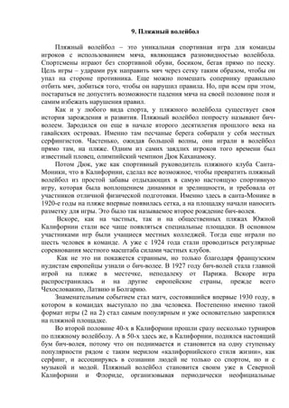 9. Пляжный волейбол
Пляжный волейбол – это уникальная спортивная игра для команды
игроков с использованием мяча, являющаяся разновидностью волейбола.
Спортсмены играют без спортивной обуви, босиком, бегая прямо по песку.
Цель игры – ударами рук направить мяч через сетку таким образом, чтобы он
упал на стороне противника. Еще можно помешать сопернику правильно
отбить мяч, добиться того, чтобы он нарушил правила. Но, при всем при этом,
постараться не допустить возможности падения мяча на своей половине поля и
самим избежать нарушения правил.
Как и у любого вида спорта, у пляжного волейбола существует своя
история зарождения и развития. Пляжный волейбол попросту называют бич-
волеем. Зародился он еще в начале второго десятилетия прошлого века на
гавайских островах. Именно там песчаные берега собирали у себя местных
серфингистов. Частенько, ожидая большой волны, они играли в волейбол
прямо там, на пляже. Одним из самих заядлих игроков того времени был
известный пловец, олимпийский чемпион Дюк Каханамоку.
Потом Дюк, уже как спортивный руководитель пляжного клуба Санта-
Моники, что в Калифорнии, сделал все возможное, чтобы превратить пляжный
волейбол из простой забавы отдыхающих в самую настоящую спортивную
игру, которая была воплощением динамики и зрелищности, и требовала от
участников отличной физической подготовки. Именно здесь в санта-Монике в
1920-е годы на пляже впервые появилась сетка, а на площадку начали наносить
разметку для игры. Это было так называемое второе рождение бич-волея.
Вскоре, как на частных, так и на общественных пляжах Южной
Калифорнии стали все чаще появляться специальные площадки. В основном
участниками игр были учащиеся местных колледжей. Тогда еще играли по
шесть человек в команде. А уже с 1924 года стали проводиться регулярные
соревнования местного масштаба силами частных клубов.
Как не это ни покажется странным, но только благодаря французским
нудистам европейцы узнали о бич-волее. В 1927 году бич-волей стала главной
игрой на пляже в местечке, неподалеку от Парижа. Вскоре игра
распространилась и на другие европейские страны, прежде всего
Чехословакию, Латвию и Болгарию.
Знаменательным событием стал матч, состоявшийся впервые 1930 году, в
котором в командах выступало по два человека. Постепенно именно такой
формат игры (2 на 2) стал самым популярным и уже основательно закрепился
на пляжной площадке.
Во второй половине 40-х в Калифорнии прошли сразу несколько турниров
по пляжному волейболу. А в 50-х здесь же, в Калифорнии, поднялся настоящий
бум бич-волея, потому что он поднимается и становится на одну ступеньку
популярности рядом с таким мерилом «калифорнийского стиля жизни», как
серфинг, и ассоциируясь в сознании людей не только со спортом, но и с
музыкой и модой. Пляжный волейбол становится своим уже в Северной
Калифорнии и Флориде, организовывая периодически неофициальные
Copyright ОАО «ЦКБ «БИБКОМ» & ООО «Aгентство Kнига-Cервис»
 