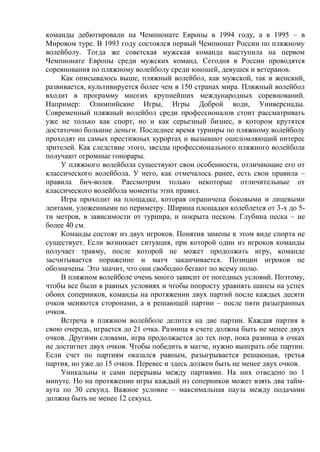 команды дебютировали на Чемпионате Европы в 1994 году, а в 1995 – в
Мировом туре. В 1993 году состоялся первый Чемпионат России по пляжному
волейболу. Тогда же советская мужская команда выступила на первом
Чемпионате Европы среди мужских команд. Сегодня в России проводятся
соревнования по пляжному волейболу среди юношей, девушек и ветеранов.
Как описывалось выше, пляжный волейбол, как мужской, так и женский,
развивается, культивируется более чем в 150 странах мира. Пляжный волейбол
входит в программу многих крупнейших международных соревнований.
Например: Олимпийские Игры, Игры Доброй води, Универсиады.
Современный пляжный волейбол среди профессионалов стоит рассматривать
уже не только как спорт, но и как серьезный бизнес, в котором крутятся
достаточно большие деньги. Последнее время турниры по пляжному волейболу
проходят на самых престижных курортах и вызывают ошеломляющий интерес
зрителей. Как следствие этого, звезды профессионального пляжного волейбола
получают огромные гонорары.
У пляжного волейбола существуют свои особенности, отличающие его от
классического волейбола. У него, как отмечалось ранее, есть свои правила –
правила бич-волея. Рассмотрим только некоторые отличительные от
классического волейбола моменты этих правил.
Игра проходит на площадке, которая ограничена боковыми и лицевыми
лентами, уложенными по периметру. Ширина площадки колеблется от 3-х до 5-
ти метров, в зависимости от турнира, и покрыта песком. Глубина песка – не
более 40 см.
Команды состоят из двух игроков. Понятия замены в этом виде спорта не
существует. Если возникает ситуация, при которой один из игроков команды
получает травму, после которой не может продолжать игру, команде
засчитывается поражение и матч заканчивается. Позиции игроков не
обозначены. Это значит, что они свободно бегают по всему полю.
В пляжном волейболе очень много зависит от погодных условий. Поэтому,
чтобы все были в равных условиях и чтобы попросту уравнять шансы на успех
обоих соперников, команды на протяжении двух партий после каждых десяти
очков меняются сторонами, а в решающей партии – после пяти разыгранных
очков.
Встреча в пляжном волейболе делится на две партии. Каждая партия в
свою очередь, играется до 21 очка. Разница в счете должна быть не менее двух
очков. Другими словами, игра продолжается до тех пор, пока разница в очках
не достигнет двух очков. Чтобы победить в матче, нужно выиграть обе партии.
Если счет по партиям оказался равным, разыгрывается решающая, третья
партия, но уже до 15 очков. Перевес и здесь должен быть не менее двух очков.
Уникальны и сами перерывы между партиями. На них отведено по 1
минуте. Но на протяжении игры каждый из соперников может взять два тайм-
аута по 30 секунд. Важное условие – максимальная пауза между подачами
должна быть не менее 12 секунд.
Copyright ОАО «ЦКБ «БИБКОМ» & ООО «Aгентство Kнига-Cервис»
 