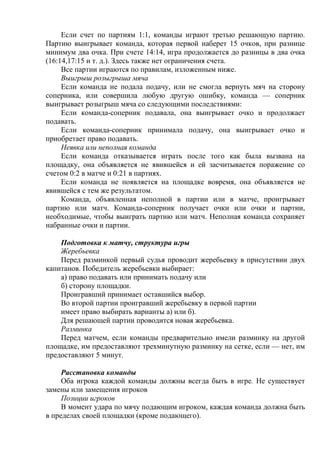 Если счет по партиям 1:1, команды играют третью решающую партию.
Партию выигрывает команда, которая первой наберет 15 очков, при разнице
минимум два очка. При счете 14:14, игра продолжается до разницы в два очка
(16:14,17:15 и т. д.). Здесь также нет ограничения счета.
Все партии играются по правилам, изложенным ниже.
Выигрыш розыгрыша мяча
Если команда не подала подачу, или не смогла вернуть мяч на сторону
соперника, или совершила любую другую ошибку, команда — соперник
выигрывает розыгрыш мяча со следующими последствиями:
Если команда-соперник подавала, она выигрывает очко и продолжает
подавать.
Если команда-соперник принимала подачу, она выигрывает очко и
приобретает право подавать.
Неявка или неполная команда
Если команда отказывается играть после того как была вызвана на
площадку, она объявляется не явившейся и ей засчитывается поражение со
счетом 0:2 в матче и 0:21 в партиях.
Если команда не появляется на площадке вовремя, она объявляется не
явившейся с тем же результатом.
Команда, объявленная неполной в партии или в матче, проигрывает
партию или матч. Команда-соперник получает очки или очки и партии,
необходимые, чтобы выиграть партию или матч. Неполная команда сохраняет
набранные очки и партии.
Подготовка к матчу, структура игры
Жеребьевка
Перед разминкой первый судья проводит жеребьевку в присутствии двух
капитанов. Победитель жеребьевки выбирает:
а) право подавать или принимать подачу или
б) сторону площадки.
Проигравший принимает оставшийся выбор.
Во второй партии проигравший жеребьевку в первой партии
имеет право выбирать варианты а) или б).
Для решающей партии проводится новая жеребьевка.
Разминка
Перед матчем, если команды предварительно имели разминку на другой
площадке, им предоставляют трехминутную разминку на сетке, если — нет, им
предоставляют 5 минут.
Расстановка команды
Оба игрока каждой команды должны всегда быть в игре. Не существует
замены или замещения игроков
Позиции игроков
В момент удара по мячу подающим игроком, каждая команда должна быть
в пределах своей площадки (кроме подающего).
Copyright ОАО «ЦКБ «БИБКОМ» & ООО «Aгентство Kнига-Cервис»
 