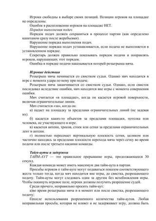 Игроки свободны в выборе своих позиций. Позиции игроков на площадке
не определены.
Ошибок в расположении игроков на площадке НЕТ.
Порядок выполнения подач
Порядок подач должен сохраняться в процессе партии (как определено
капитаном сразу после жеребьевки).
Нарушение порядка выполнения подач.
Нарушение порядка подач устанавливается, если подача не выполняется в
установленном порядке.
Секретарь должен правильно показывать порядок подачи и поправлять
игроков, нарушающих этот порядок.
Ошибка в порядке подачи наказывается потерей розыгрыша мяча.
Игровые действия
Розыгрыш мяча начинается со свистком судьи. Однако мяч находится в
игре с момента удара по нему при подаче.
Розыгрыш мяча заканчивается со свистком судьи. Однако, если свисток
последовал вследствие ошибки, мяч находится вне игры с момента совершения
ошибки.
Мяч считается «в площадке», когда он касается игровой поверхности,
включая ограничительные линии.
Мяч считается «за», когда он:
а) падает на площадку за пределами ограничительных линий (не задевая
их).
б) касается каких-то объектов за пределами площадки, потолка или
человека, не участвующего в игре.
в) касается антенн, тросов, стоек или сетки за пределами ограничительных
лент и антенн.
г) полностью пересекает вертикальную плоскость сетки, целиком или
частично находясь за пределами плоскости перехода мяча через сетку во время
подачи или после третьего касании команды.
Тайм-ауты и задержки
ТАЙМ-АУТ — это правильное прерывание игры, продолжающееся 30
секунд.
Каждая команда может иметь максимум два тайм-аута в партии.
Просьбы игроков о тайм-ауте могут подаваться показом соответствующего
жеста только тогда, когда мяч находится вне игры, до свистка, разрешающего
подачу. Тайм-ауты могут следовать один за другим без возобновления игры.
Чтобы покинуть игровое поле, игроки должны получить разрешение судей.
Среди прочего, неправильно просить тайм-аут:
а)во время розыгрыша мяча и в момент или после свистка, разрешающего
подачу;
б)после использования разрешенного количества тайм-аутов. Любая
неправильная просьба, которая не влияет и не задерживает игру, должна быть
Copyright ОАО «ЦКБ «БИБКОМ» & ООО «Aгентство Kнига-Cервис»
 
