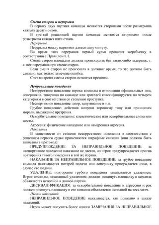 Смена сторон и перерывы
В первых двух партиях команды меняются сторонами после розыгрыша
каждых десяти очков.
В третьей решающей партии команды меняются сторонами после
розыгрыша каждых пяти очков.
Перерывы
Перерывы между партиями длятся одну минуту.
Во время этих перерывов первый судья проводит жеребьевку в
соответствии с Правилом 8.1.
Смена сторон площадки должна происходить без каких-либо задержек, т.
е. нет перерывов при смене сторон.
Если смена сторон не произошла в должное время, то это должно быть
сделано, как только замечена ошибка.
Счет во время смены сторон останется прежним.
Неправильное поведение
Некорректное поведение игрока команды в отношении официальных лиц,
соперников, товарища по команде или зрителей классифицируется по четырем
категориям в соответствии со степенью проступка.
Неспортивное поведение: спор, запугивание и т.п.
Грубое поведение: действия вопреки хорошему тону или принципам
морали, выражение презрения.
Оскорбительное поведение: клеветнические или оскорбительные слова или
жесты.
Агрессия: физическое нападение или намеренная агрессия.
Наказания
В зависимости от степени некорректного поведения в соответствии с
решением первого судьи применяются штрафные санкции (они должны быть
записаны в протокол):
ПРЕДУПРЕЖДЕНИЕ ЗА НЕПРАВИЛЬНОЕ ПОВЕДЕНИЕ: за
неспортивное поведение наказание не дается, но игрок предупреждается против
повторения такого поведения в той же партии.
НАКАЗАНИЕ ЗА НЕПРАВИЛЬНОЕ ПОВЕДЕНИЕ: за грубое поведение
команда наказывается потерей подачи или сопернику присуждается очко, в
случае его подачи.
УДАЛЕНИЕ: повторение грубого поведения наказывается удалением.
Игрок команды, наказанный удалением, должен покинуть площадку и команда
объявляется неполной в данной партии.
ДИСКВАЛИФИКАЦИЯ: за оскорбительное поведение и агрессию игрок
должен покинуть площадку и его команда объявляется неполной на весь матч.
Шкала наказаний
НЕПРАВИЛЬНОЕ ПОВЕДЕНИЕ наказывается, как показано в шкале
наказаний.
Игрок может получить более одного ЗАМЕЧАНИЯ ЗА НЕПРАВИЛЬНОЕ
Copyright ОАО «ЦКБ «БИБКОМ» & ООО «Aгентство Kнига-Cервис»
 