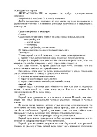 ПОВЕДЕНИЕ в партии.
ДИСКВАЛИФИКАЦИЯ за агрессию не требует предварительного
наказания.
Неправильное поведение до и между партиями
Любое неправильное поведение до или между партиями наказывается в
соответствии со схемой 9 и наказания считаются полученными в следующей за
этим партии.
Судейская бригада и процедуры
Состав
Судейская бригада матча состоит из следующих официальных лиц:
—первый судья;
—второй судья;
—секретарь;
—четыре (два) судьи на линиях.
Их расположение на площадке показано на схеме 6.
Процедуры
Только первый и второй судьи могут давать свисток во время матча:
а) первый судья дает сигнал на подачу и начинает розыгрыш мяча;
б) первый и второй судья дают сигнал к окончанию розыгрыша, если они
уверены, что ошибка совершена и могут определить ее характер.
Они могут свистеть во время остановки игры, чтобы показать, что они
удовлетворяют или отвергают просьбу команды.
Немедленно после свистка судьи, сигнализирующего конец розыгрыша,
они должны показать с помощью официальных жестов:
а) команду, которая должна подавать;
б) характер ошибки (если необходимо);
в) игрока, совершившего ошибку (если необходимо).
Первый судья
Первый судья выполняет свои обязанности сидя или стоя на судейской
вышке, установленной на одном конце сетки. Его глаза должны быть
приблизительно на 50 см выше сетки.
Права
Первый судья руководит матчем от начала до конца. Первый судья имеет
власть над всеми официальными членами судейской бригады и членами
команд.
Во время матча решения первого судьи являются окончательными. Он
имеет право отменить решения других членов бригады, если он замечает, что
они были ошибочными. Первый судья может даже заменить любого члена
бригады, который не выполняет свои обязанности должным образом.
Первый судья также контролирует работу подавальщиков.
Первый судья имеет право решать любые вопросы, возникающие в игре,
включая те, которые не предусмотрены Правилами.
Первый судья не должен допускать никаких обсуждений своих решений.
Однако, по просьбе игрока, первый судья может дать пояснение применения
Copyright ОАО «ЦКБ «БИБКОМ» & ООО «Aгентство Kнига-Cервис»
 