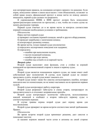 или интерпретации правила, на основании которого принято это решение. Если
игрок, немедленно заявив о своем несогласии с этим объяснением, оставляет за
собой право подать официальный протест в конце матча по поводу данного
инцидента, первый судья должен это разрешить.
В соревнованиях ФИВБ и ВФВ протест должен быть немедленно
принят/рассмотрен комитетом по протестам, с тем, чтобы ни в коем случае не
менять расписание турнира.
Первый судья отвечает до и во время матча за контроль соответствия
игровой площадки необходимым условиям и требованиям.
Обязанности
Перед матчем первый судья:
а) проверяет состояние игровой площади, мячей и другого оборудования;
б) проводит жеребьевку с капитанами команд;
в) контролирует разминку команд.
Во время матча, только первый судья уполномочен:
а) определять неспортивное поведение или задержки;
б) определять:
—ошибки при выполнении подачи,
—заслон подающей команды,
—ошибки при игре мячом,
—ошибки над сеткой и в ее верхней части.
Второй судья
Второй судья выполняет свои функции, стоя у стойки за игровой
площадкой на противоположной стороне и лицом к первому судье.
Права
Второй судья является помощником первого судьи, но также имеет свой
собственный круг полномочий. В случае, если первый судья не сможет
продолжать судить, второй судья может заменить его.
Второй судья может также без свистка сигнализировать ошибки, которые
находятся вне его компетенции, но не может настаивать на их принятии первым
судьей.
Второй судья контролирует работу секретаря.
Второй судья разрешает тайм-ауты и смену сторон, контролирует их
продолжительность и отклоняет неправильные просьбы.
Второй судья контролирует количество тайм-аутов, использованных
каждой командой и сообщает о втором тайм-ауте первому судье и
соответствующим игрокам.
В случае травмы игрока второй судья дает игроку время для
восстановления.
Второй судья проверяет во время встречи соответствие мячей требованиям
Правил.
Обязанности
Во время встречи второй судья принимает решения, дает свисток и
показывает жестом:
а) касание игроком нижней части сетки и антенны на своей стороне
Copyright ОАО «ЦКБ «БИБКОМ» & ООО «Aгентство Kнига-Cервис»
 