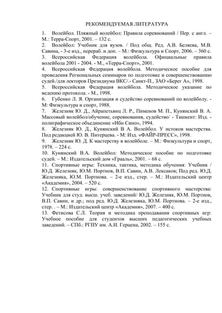 РЕКОМЕНДУЕМАЯ ЛИТЕРАТУРА
1. Волейбол. Пляжный волейбол: Правила соревнований / Пер. с англ. –
М.: Терра-Спорт, 2001. – 132 с.
2. Волейбол: Учебник для вузов. / Под общ. Ред. А.В. Беляева, М.В.
Савина, - 3-е изд., перераб. и доп. – М.: Физкультура и Спорт, 2006. – 360 с.
3. Всероссийская Федерация волейбола. Официальные правила
волейбола 2001 - 2004. - М., «Терра-Спорт», 2001.
4. Всероссийская Федерация волейбола. Методическое пособие для
проведения Региональных семинаров по подготовке и совершенствованию
судей./для лекторов Президиума ВКС/.- Санкт-П., ЗАО «Берег А», 1998.
5. Всероссийская Федерация волейбола. Методическое указание по
ведению протокола. - М., 1998.
6. Губенко Л. Я. Организация и судейство соревнований по волейболу. -
М: Физкультура и спорт, 1988.
7. Железняк Ю. Д., Айрапетьянц Л. Р., Пименов М. П., Кунянский В. А.
Массовый волейбол/обучение, соревнования, судейство/ - Ташкент: Изд. -
полиграфическое объединение «Ибн Сино», 1994.
8. Железняк Ю. Д., Кунянский В А. Волейбол. У истоков мастерства.
Под редакцией Ю. В. Питерцева. - М: Изд. «ФАЙР-ПРЕСС», 1998.
9. Железняк Ю. Д. К мастерству в волейболе. – М.: Физкультура и спорт,
1978. – 224 с.
10. Кунянский В.А. Волейбол: Методическое пособие по подготовке
судей. – М.: Издательский дом «Грааль», 2001. – 68 с.
11. Спортивные игры: Техника, тактика, методика обучения: Учебник /
Ю.Д. Железняк, Ю.М. Портнов, В.П. Савин, А.В. Лексаков; Под ред. Ю.Д.
Железняка, Ю.М. Портнова. – 2-е изд., стер. – М.: Издательский центр
«Академия», 2004. – 520 с.
12. Спортивные игры: совершенствование спортивного мастерства:
Учебник для студ. высш. учеб. заведений/ Ю.Д. Железняк, Ю.М. Портнов,
В.П. Савин, и др.; под ред. Ю.Д. Железняка, Ю.М. Портнова. – 2-е изд.,
стер. . – М.: Издательский центр «Академия», 2007. – 400 с.
13. Фетисова С.Л. Теория и методика преподавания спортивных игр:
Учебное пособие для студентов высших педагогических учебных
заведений. – СПб.: РГПУ им. А.И. Герцена, 2002. – 155 с.
Copyright ОАО «ЦКБ «БИБКОМ» & ООО «Aгентство Kнига-Cервис»
 