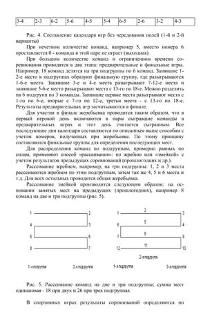 3-4 2-3 6-2 5-6 4-5 5-4 6-5 2-6 3-2 4-3
Рис. 4. Составление календаря игр без чередования полей (1-й и 2-й
варианты)
При нечетном количестве команд, например 5, вместо номера 6
проставляется 0 - команда в этой паре не играет (выходная).
При большом количестве команд и ограниченном времени со-
ревнования проводятся в два этапа: предварительные и финальные игры.
Например, 18 команд делятся на три подгруппы по 6 команд. Занявшие 1-
2-е место в подгруппах образуют финальную группу, где разыгрываются
1-6-е место. Занявшие 3-е и 4-е места разыгрывают 7-12-е места и
занявшие 5-6-е место разыгрывают места с 13-го по 18-е. Можно разделить
на 6 подгрупп по 3 команды. Занявшие первые места разыгрывают места с
1-го по 6-е, вторые с 7-го по 12-е, третьи места - с 13-го по 18-е.
Результаты предварительных игр засчитываются в финале.
Для участия в финале жеребьевка проводится таким образом, что в
первый игровой день включаются в пары сыгравшие команды в
предварительных играх и этот день считается сыгранным. Все
последующие дни календаря составляются по описанным выше способам с
учетом номеров, полученных при жеребьевке. По этому принципу
составляются финальные группы для определения последующих мест.
Для распределения команд по подгруппам, примерно равных по
силам, применяют способ «рассеивания»: по жребию или «змейкой» с
учетом результатов предыдущих соревнований (прошлогодних и др.).
Рассеивание жребием, например, на три подгруппы: 1, 2 и 3 места
рассеиваются жребием по этим подгруппам, затем так же 4, 5 и 6 места и
т.д. Для всех остальных проводится общая жеребьевка.
Рассеивание змейкой производится следующим образом: на ос-
новании занятых мест на предыдущих (прошлогодних), например 8
команд на две и три подгруппы (рис. 5).
Рис. 5. Рассеивание команд на две и три подгруппы; сумма мест
одинаковая - 18 при двух и 26 при трех подгруппах
В спортивных играх результаты соревнований определяются по
Copyright ОАО «ЦКБ «БИБКОМ» & ООО «Aгентство Kнига-Cервис»
 