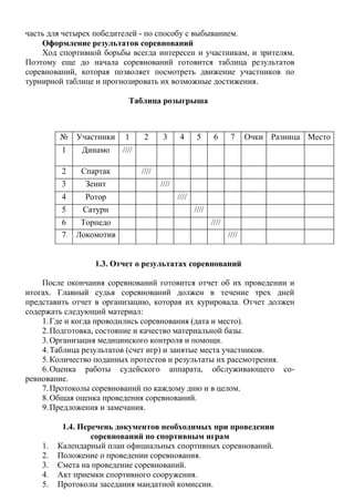 часть для четырех победителей - по способу с выбыванием.
Оформление результатов соревнований
Ход спортивной борьбы всегда интересен и участникам, и зрителям.
Поэтому еще до начала соревнований готовится таблица результатов
соревнований, которая позволяет посмотреть движение участников по
турнирной таблице и прогнозировать их возможные достижения.
Таблица розыгрыша
1.3. Отчет о результатах соревнований
После окончания соревнований готовится отчет об их проведении и
итогах. Главный судья соревнований должен в течение трех дней
представить отчет в организацию, которая их курировала. Отчет должен
содержать следующий материал:
1.Где и когда проводились соревнования (дата и место).
2.Подготовка, состояние и качество материальной базы.
3.Организация медицинского контроля и помощи.
4.Таблица результатов (счет игр) и занятые места участников.
5.Количество поданных протестов и результаты их рассмотрения.
6.Оценка работы судейского аппарата, обслуживающего со-
ревнование.
7.Протоколы соревнований по каждому дню и в целом.
8.Общая оценка проведения соревнований.
9.Предложения и замечания.
1.4. Перечень документов необходимых при проведении
соревнований по спортивным играм
1. Календарный план официальных спортивных соревнований.
2. Положение о проведении соревнования.
3. Смета на проведение соревнований.
4. Акт приемки спортивного сооружения.
5. Протоколы заседания мандатной комиссии.
№ Участники 1 2 3 4 5 6 7 Очки Разница Место
1 Динамо ////
2 Спартак ////
3 Зенит ////
4 Ротор ////
5 Сатурн ////
6 Торпедо ////
7 Локомотив ////
Copyright ОАО «ЦКБ «БИБКОМ» & ООО «Aгентство Kнига-Cервис»
 