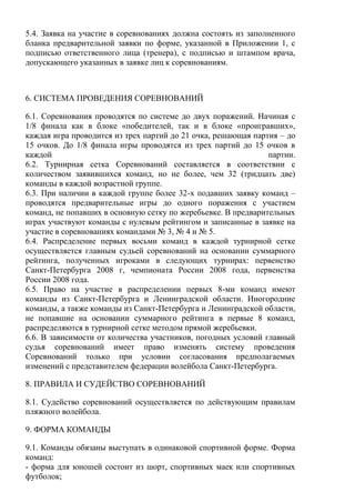 5.4. Заявка на участие в соревнованиях должна состоять из заполненного
бланка предварительной заявки по форме, указанной в Приложении 1, с
подписью ответственного лица (тренера), с подписью и штампом врача,
допускающего указанных в заявке лиц к соревнованиям.
6. СИСТЕМА ПРОВЕДЕНИЯ СОРЕВНОВАНИЙ
6.1. Соревнования проводятся по системе до двух поражений. Начиная с
1/8 финала как в блоке «победителей, так и в блоке «проигравших»,
каждая игра проводится из трех партий до 21 очка, решающая партия – до
15 очков. До 1/8 финала игры проводятся из трех партий до 15 очков в
каждой партии.
6.2. Турнирная сетка Соревнований составляется в соответствии с
количеством заявившихся команд, но не более, чем 32 (тридцать две)
команды в каждой возрастной группе.
6.3. При наличии в каждой группе более 32-х подавших заявку команд –
проводятся предварительные игры до одного поражения с участием
команд, не попавших в основную сетку по жеребьевке. В предварительных
играх участвуют команды с нулевым рейтингом и записанные в заявке на
участие в соревнованиях командами № 3, № 4 и № 5.
6.4. Распределение первых восьми команд в каждой турнирной сетке
осуществляется главным судьей соревнований на основании суммарного
рейтинга, полученных игроками в следующих турнирах: первенство
Санкт-Петербурга 2008 г, чемпионата России 2008 года, первенства
России 2008 года.
6.5. Право на участие в распределении первых 8-ми команд имеют
команды из Санкт-Петербурга и Ленинградской области. Иногородние
команды, а также команды из Санкт-Петербурга и Ленинградской области,
не попавшие на основании суммарного рейтинга в первые 8 команд,
распределяются в турнирной сетке методом прямой жеребьевки.
6.6. В зависимости от количества участников, погодных условий главный
судья соревнований имеет право изменять систему проведения
Соревнований только при условии согласования предполагаемых
изменений с представителем федерации волейбола Санкт-Петербурга.
8. ПРАВИЛА И СУДЕЙСТВО СОРЕВНОВАНИЙ
8.1. Судейство соревнований осуществляется по действующим правилам
пляжного волейбола.
9. ФОРМА КОМАНДЫ
9.1. Команды обязаны выступать в одинаковой спортивной форме. Форма
команд:
- форма для юношей состоит из шорт, спортивных маек или спортивных
футболок;
Copyright ОАО «ЦКБ «БИБКОМ» & ООО «Aгентство Kнига-Cервис»
 