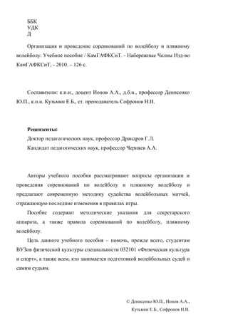 ББК
УДК
Д
Организация и проведение соревнований по волейболу и пляжному
волейболу. Учебное пособие / КамГАФКСиТ. - Набережные Челны Изд-во
КамГАФКСиТ, - 2010. – 126 с.
Составители: к.п.н., доцент Ионов А.А., д.б.н., профессор Денисенко
Ю.П., к.п.н. Кузьмин Е.Б., ст. преподаватель Софронов Н.Н.
Рецензенты:
Доктор педагогических наук, профессор Драндров Г.Л.
Кандидат педагогических наук, профессор Черняев А.А.
Авторы учебного пособия рассматривают вопросы организации и
проведения соревнований по волейболу и пляжному волейболу и
предлагают современную методику судейства волейбольных матчей,
отражающую последние изменения в правилах игры.
Пособие содержит методические указания для секретарского
аппарата, а также правила соревнований по волейболу, пляжному
волейболу.
Цель данного учебного пособия – помочь, прежде всего, студентам
ВУЗов физической культуры специальности 032101 «Физическая культура
и спорт», а также всем, кто занимается подготовкой волейбольных судей и
самим судьям.
© Денисенко Ю.П., Ионов А.А.,
Кузьмин Е.Б., Софронов Н.Н.
Copyright ОАО «ЦКБ «БИБКОМ» & ООО «Aгентство Kнига-Cервис»
 