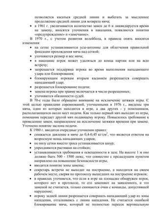 позволяется касаться средней линии и выбегать за мысленное
продолжение средней линии для возврата мяча;
в 1961 г. увеличивается количество замен до 6 и ликвидируется время
на замену, вносятся уточнения в наказания, появляются понятия
«предупреждение» и «замечание».
В 1970 г., с учетом развития волейбола, в правила опять вносятся
изменения:
на сетке устанавливаются усы-антенны для облегчения правильной
фиксации прохождения мяча над сеткой;
уточняются размер и вес мяча;
в наказание игрок может удаляться до конца партии или на всю
встречу;
запрещается поддержка игрока во время выполнения нападающего
удара или блокирования;
блокирующим игрокам вторым касанием разрешается совершать
нападающий удар;
разрешается блокирование подачи;
замена игрока при травме включается в число разрешенных;
уточняются обязанности судей.
В 70-е годы было обращено внимание на исключение затяжек игры. С
этой целью правилами соревнований, уточненными в 1976 г., введены три
мяча, один из которых находится в игре, а два других - у помощников,
располагающихся около мест подачи. Как только первый мяч выходит из игры,
помощник передает другой мяч подающему игроку. Повысилось требование к
проведению замен, направленное на исключение затяжки времени при замене.
Уточнено понятие заслона подачи.
К 1980 г. вводятся очередные уточнения правил:
снижается давление в мяче до 0,4-0,45 кг/см2
, что является ответом на
возросшую мощь нападающих ударов;
по низу сетки вместо троса устанавливается шнур;
упраздняются растяжки на стойках;
устанавливаются требования к освещенности в зале. На высоте 1 м оно
должно быть 500 - 1500 люкс, что совместно с предыдущим пунктом
направлено на повышение безопасности игры;
вводится понятие зоны замены;
секретарь встречи не выходит на построение, а находится на своем
рабочем месте, сверяя по протоколу вышедших на построение игроков;
в правилах уточняется, что если в игре на площадке обнаружен игрок,
которого нет в протоколе, то его заменяют на заявленного, и это
заменой не считается, только снимаются очки с команды, допустившей
нарушение;
игроку задней линии разрешается совершать нападающий удар из зоны
нападения, отталкиваясь с линии нападения. Не считается ошибкой
блокирование мяча, который не полностью пересек вертикальную
Copyright ОАО «ЦКБ «БИБКОМ» & ООО «Aгентство Kнига-Cервис»
 