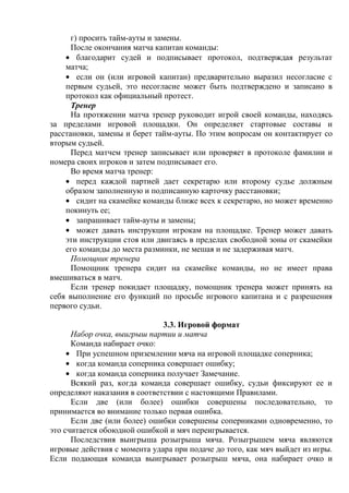 г) просить тайм-ауты и замены.
После окончания матча капитан команды:
благодарит судей и подписывает протокол, подтверждая результат
матча;
если он (или игровой капитан) предварительно выразил несогласие с
первым судьей, это несогласие может быть подтверждено и записано в
протокол как официальный протест.
Тренер
На протяжении матча тренер руководит игрой своей команды, находясь
за пределами игровой площадки. Он определяет стартовые составы и
расстановки, замены и берет тайм-ауты. По этим вопросам он контактирует со
вторым судьей.
Перед матчем тренер записывает или проверяет в протоколе фамилии и
номера своих игроков и затем подписывает его.
Во время матча тренер:
перед каждой партией дает секретарю или второму судье должным
образом заполненную и подписанную карточку расстановки;
сидит на скамейке команды ближе всех к секретарю, но может временно
покинуть ее;
запрашивает тайм-ауты и замены;
может давать инструкции игрокам на площадке. Тренер может давать
эти инструкции стоя или двигаясь в пределах свободной зоны от скамейки
его команды до места разминки, не мешая и не задерживая матч.
Помощник тренера
Помощник тренера сидит на скамейке команды, но не имеет права
вмешиваться в матч.
Если тренер покидает площадку, помощник тренера может принять на
себя выполнение его функций по просьбе игрового капитана и с разрешения
первого судьи.
3.3. Игровой формат
Набор очка, выигрыш партии и матча
Команда набирает очко:
При успешном приземлении мяча на игровой площадке соперника;
когда команда соперника совершает ошибку;
когда команда соперника получает Замечание.
Всякий раз, когда команда совершает ошибку, судьи фиксируют ее и
определяют наказания в соответствии с настоящими Правилами.
Если две (или более) ошибки совершены последовательно, то
принимается во внимание только первая ошибка.
Если две (или более) ошибки совершены соперниками одновременно, то
это считается обоюдной ошибкой и мяч переигрывается.
Последствия выигрыша розыгрыша мяча. Розыгрышем мяча являются
игровые действия c момента удара при подаче до того, как мяч выйдет из игры.
Если подающая команда выигрывает розыгрыш мяча, она набирает очко и
Copyright ОАО «ЦКБ «БИБКОМ» & ООО «Aгентство Kнига-Cервис»
 