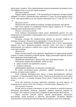 продолжает подавать. Если принимающая команда выигрывает розыгрыш мяча,
она набирает очко и получает право подавать.
Выигрыш партии
Партия (кроме решающей - 5-й) выигрывается командой, которая первой
набирает 25 очков с преимуществом минимум в 2 очка. В случае равного счета
24-24, игра продолжается до достижения преимущества в 2 очка (26-24, 27-25,
...).
Выигрыш матча
Победителем матча является команда, которая выигрывает три партии.
При счете партий 2-2, решающая (пятая) партия играется до 15 очков с
минимальным преимуществом в 2 очка.
Неявка и неполная команда
Если команда отказывается играть после требования сделать это, она
объявляется не явившейся и проигрывает матч с результатом 0-3 в матче и 0-25
в каждой партии.
Команда, которая без уважительных причин не выходит вовремя на
игровую площадку, объявляется не явившейся с тем же результатом.
Команда, объявленная НЕПОЛНОЙ в партии или в матче проигрывает
партию или матч. Команда-соперник получает очки, или очки и партии,
необходимые для победы в партии или в матче. Неполная команда сохраняет
свои очки и партии.
Жеребьевка
Перед матчем первый судья проводит жеребьевку по определению первой
подачи и сторон площадки в первой партии. Перед решающей партией должна
быть проведена новая жеребьевка.
Жеребьевка происходит в присутствии двух капитанов команд.
Победитель жеребьевки выбирает любое из двух:
право подавать или принимать подачу;
сторону площадки.
Проигравший принимает оставшуюся альтернативу.
В случае последовательных разминок, первой разминается на сетке
команда, которая подает первой.
Если команды предварительно имели в своем распоряжении игровую
площадку, то каждая команда будет иметь 3-минутную разминку на сетке перед
матчем, если нет - то каждая команда будет иметь 5-минутную разминку на
сетке.
Если оба капитана согласны проводить разминку на сетке вместе, то
команды могут делать это 6 или 10 минут, в соответствии с Правилом 7.2.1.
Расстановка команды
В игре всегда должны участвовать по шесть игроков от каждой команды.
Начальная расстановка команды указывает порядок перехода игроков на
площадке. Этот порядок должен быть сохранен на протяжении всей партии.
Перед началом каждой партии тренер представляет начальную
расстановку своей команды в карточке расстановки. Должным образом
заполненная и подписанная карточка вручается второму судье или секретарю.
Copyright ОАО «ЦКБ «БИБКОМ» & ООО «Aгентство Kнига-Cервис»
 