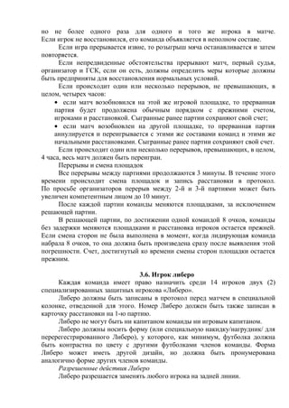но не более одного раза для одного и того же игрока в матче.
Если игрок не восстановился, его команда объявляется в неполном составе.
Если игра прерывается извне, то розыгрыш мяча останавливается и затем
повторяется.
Если непредвиденные обстоятельства прерывают матч, первый судья,
организатор и ГСК, если он есть, должны определить меры которые должны
быть предприняты для восстановления нормальных условий.
Если происходит один или несколько перерывов, не превышающих, в
целом, четырех часов:
если матч возобновился на этой же игровой площадке, то прерванная
партия будет продолжена обычным порядком с прежними счетом,
игроками и расстановкой. Сыгранные ранее партии сохраняют свой счет;
если матч возобновлен на другой площадке, то прерванная партия
аннулируется и переигрывается с этими же составами команд и этими же
начальными расстановками. Сыгранные ранее партии сохраняют свой счет.
Если происходит один или несколько перерывов, превышающих, в целом,
4 часа, весь матч должен быть переигран.
Перерывы и смена площадок
Все перерывы между партиями продолжаются 3 минуты. В течение этого
времени происходит смена площадок и запись расстановки в протокол.
По просьбе организаторов перерыв между 2-й и 3-й партиями может быть
увеличен компетентным лицом до 10 минут.
После каждой партии команды меняются площадками, за исключением
решающей партии.
В решающей партии, по достижении одной командой 8 очков, команды
без задержки меняются площадками и расстановка игроков остается прежней.
Если смена сторон не была выполнена в момент, когда лидирующая команда
набрала 8 очков, то она должна быть произведена сразу после выявления этой
погрешности. Счет, достигнутый ко времени смены сторон площадки остается
прежним.
3.6. Игрок либеро
Каждая команда имеет право назначить среди 14 игроков двух (2)
специализированных защитных игрокова «Либеро».
Либеро должны быть записаны в протокол перед матчем в специальной
колонке, отведенной для этого. Номер Либеро должен быть также записан в
карточку расстановки на 1-ю партию.
Либеро не могут быть ни капитаном команды ни игровым капитаном.
Либеро должны носить форму (или специальную накидку/нагрудник/ для
перерегестрированного Либеро), у которого, как минимум, футболка должна
быть контрастна по цвету с другими футболками членов команды. Форма
Либеро может иметь другой дизайн, но должна быть пронумерована
аналогично форме других членов команды.
Разрешенные действия Либеро
Либеро разрешается заменять любого игрока на задней линии.
Copyright ОАО «ЦКБ «БИБКОМ» & ООО «Aгентство Kнига-Cервис»
 