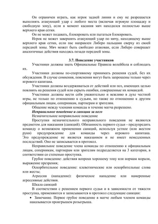Он ограничен играть, как игрок задней линии и ему не разрешается
выполнять атакующий удар с любого места (включая игровую площадку и
свободную зону), если в момент касания мяч находился полностью выше
верхнего края сетки.
Он не может подавать, блокировать или пытаться блокировать.
Игрок не может завершить атакующий удар по мячу, находящему выше
верхнего края сетки, если пас направлен Либеро пальцами сверху из своей
передней зоны. Мяч может быть свободно атакован, если Либеро совершает
аналогичные действия находясь позади передней зоны.
3.7. Поведение участников
Участники должны знать Официальные Правила волейбола и соблюдать
их.
Участники должны по-спортивному принимать решения судей, без их
обсуждения. В случае сомнения, пояснения могут быть запрошены только через
игрового капитана.
Участники должны воздерживаться от действий или поз, имеющих целью
повлиять на решения судей или скрыть ошибки, совершенные их командой.
Участники должны вести себя уважительно и вежливо в духе честной
игры, не только по отношению к судьям, но также по отношению к другим
официальным лицам, соперникам, партнерам и зрителям.
Общение между членами команды в течение матча разрешено.
Неправильное поведение и санкции за него
Незначительное неправильное поведение
Проступки незначительного неправильного поведения не являются
предметом для наказания (санкций). Обязанность первого судьи - предупредить
команду о возможном применении санкций, используя устное (или жестом
руки) предупреждение для команды через игрового капитана.
Это предупреждение не является наказанием и не имеет немедленных
последствий. Оно не записывается в протокол.
Неправильное поведение члена команды по отношению к официальным
лицам, соперникам, партнерам или зрителям подразделяется на 3 категории, в
соответствии со степенью проступка.
Грубое поведение: действия вопреки хорошему тону или нормам морали,
выражение презрения;
Оскорбительное поведение: клеветнические или оскорбительные слова
или жесты;
Агрессия (нападение): физическое нападение или намеренные
агрессивные действия.
Шкала санкций
В соответствии с решением первого судьи и в зависимости от тяжести
проступка, применяются и записываются в протокол следующие санкции:
Замечание. Первое грубое поведение в матче любым членом команды
наказывается проигрышем розыгрыша.
Copyright ОАО «ЦКБ «БИБКОМ» & ООО «Aгентство Kнига-Cервис»
 