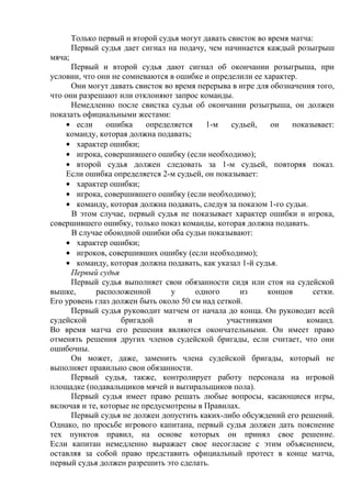 Только первый и второй судья могут давать свисток во время матча:
Первый судья дает сигнал на подачу, чем начинается каждый розыгрыш
мяча;
Первый и второй судья дают сигнал об окончании розыгрыша, при
условии, что они не сомневаются в ошибке и определили ее характер.
Они могут давать свисток во время перерыва в игре для обозначения того,
что они разрешают или отклоняют запрос команды.
Немедленно после свистка судьи об окончании розыгрыша, он должен
показать официальными жестами:
если ошибка определяется 1-м судьей, он показывает:
команду, которая должна подавать;
характер ошибки;
игрока, совершившего ошибку (если необходимо);
второй судья должен следовать за 1-м судьей, повторяя показ.
Если ошибка определяется 2-м судьей, он показывает:
характер ошибки;
игрока, совершившего ошибку (если необходимо);
команду, которая должна подавать, следуя за показом 1-го судьи.
В этом случае, первый судья не показывает характер ошибки и игрока,
совершившего ошибку, только показ команды, которая должна подавать.
В случае обоюдной ошибки оба судьи показывают:
характер ошибки;
игроков, совершивших ошибку (если необходимо);
команду, которая должна подавать, как указал 1-й судья.
Первый судья
Первый судья выполняет свои обязанности сидя или стоя на судейской
вышке, расположенной у одного из концов сетки.
Его уровень глаз должен быть около 50 см над сеткой.
Первый судья руководит матчем от начала до конца. Он руководит всей
судейской бригадой и участниками команд.
Во время матча его решения являются окончательными. Он имеет право
отменять решения других членов судейской бригады, если считает, что они
ошибочны.
Он может, даже, заменить члена судейской бригады, который не
выполняет правильно свои обязанности.
Первый судья, также, контролирует работу персонала на игровой
площадке (подавальщиков мячей и вытиральщиков пола).
Первый судья имеет право решать любые вопросы, касающиеся игры,
включая и те, которые не предусмотрены в Правилах.
Первый судья не должен допустить каких-либо обсуждений его решений.
Однако, по просьбе игрового капитана, первый судья должен дать пояснение
тех пунктов правил, на основе которых он принял свое решение.
Если капитан немедленно выражает свое несогласие с этим объяснением,
оставляя за собой право представить официальный протест в конце матча,
первый судья должен разрешить это сделать.
Copyright ОАО «ЦКБ «БИБКОМ» & ООО «Aгентство Kнига-Cервис»
 