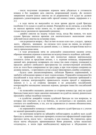 - после получения подающим игроком мяча убедиться в готовности
команд и без задержки дать свисток, разрешающий подачу. До полного
завершения подачи (после свистка на ее разрешение) 1-й судья не должен
разрешать удовлетворение каких-либо просьб команд (замен, перерывов и т.
д.);
- в ходе матча не выпускайте из поля зрения других судей бригады
(особенно 2-го судью и судей на линии). Реагируйте на их сигналы, а если Вам
не хватило времени четко понять их, то просите повторить эти сигналы и
только после уяснения их принимайте решение;
- давайте свисток на подачу только тогда, когда Вы поняли, что всем
судьям бригады хватило времени для окончательного выполнения своих
действий после свистка на остановку игры;
- когда решается вопрос, - был ли мяч «в поле» или «за»-, следует, прежде
всего, обратить внимание на сигналы того судьи на линии, на которого
возложена ответственность по данной линии, т. е. линии, которая ближе всего к
месту приземления мяча;
- в ходе розыгрыша мяча не допускайте умышленное касание сетки,
обращая внимание игроков и капитана на недопустимость подобных действий;
- не прерывайте игру, когда мяч полностью пересек вертикальную
плоскость сетки за пределами антенн, т. к. игрокам команды, направившей
данный мяч, разрешено возвращать его назад (на свою сторону площадки) в
пределах данного свободного пространства (за соответствующей антенной),
если до этого было совершенное не три удара, и при этом игроки соперника не
должны мешать, - в противном случае следует фиксировать ошибку сопернику;
- будьте сами дисциплинированы, соблюдая Правила соревнований, и
требуйте соблюдения правил от всех членов команд. Управляйте командами без
послаблений в ходе матча (не допускайте нарушений игроками требований к
форме одежды; контролируйте правильность подачи просьб о перерывах,
заменах и т. д. со стороны тренеров и не допускайте послаблений;
контролируйте нахождение запасных игроков, тренеров также без послаблений
и т. Д.);
- не позволяйте оказывать давление со стороны команд (др. лиц) на судей
бригады (чаще всего такое давление оказывают на судей на линии), решительно
пресекайте любые подобные попытки;
- в судействе доверяйте членам судейской бригады по тем вопросам, за
которые они отвечают, но и не бойтесь, не согласиться с их мнением, если
считаете его ошибочным, а тех, кто не справляется со своими обязанностями,
можно даже заменить;
- не опрашивайте команды о ошибках, спросите судей бригады и с учетом
их мнений принимайте решение;
- по окончании встречи на забывайте поблагодарить за работу всех судей
бригады и, конечно, тщательно проверить полностью оформленный секретарем
протокол матча, после чего - поставить в нем подпись. Не стремитесь сразу
после матча обсуждать принимавшиеся Вами решения, лучше несколько
«отдохнуть», а затем (при необходимости) вернуться к обсуждению от-
Copyright ОАО «ЦКБ «БИБКОМ» & ООО «Aгентство Kнига-Cервис»
 