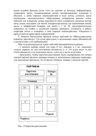 всеми судьями бригады (если этого не сделано до выхода), информатором,
оператором табло, подавальщиками мячей, вытиральщиками площадки и
обсудить с ними порядок взаимодействия в ходе матча; уточнить места
нахождения дополнительного оборудования (измерителя высоты сетки;
шаблона для измерения длины окружности мяча; измерителя давления внутри
мяча; весов; подставки для мячей; компрессора-насоса для накачивания мячей;
кассы с трафаретами номеров для замен с 1 по 18; предохранительных
покрышек на стойки и судейской вышки); проверить готовность к работе
секретаря матча и оговорить с ним порядок взаимодействия. Убедиться в
присутствии на арене врача соревнований.
С момента наступления времени начала действий по «Международному
игровому протоколу», 2-й судья приступает к исполнению своих обязанностей
в соответствии с его требованиями.
При этом рекомендуется в ряде действий придерживаться порядка:
- с момента выбора мячей для игры (3 шт. игровых и 2 шт. запасных)
следует держать их под постоянным контролем (т. к. 2-й судья несет за них
ответственность), а по окончании матча - сдать их в место получения:
- проследить, чтобы карточки расстановок были своевременно (до начала
каждой партии) вручены тренерам команд и заполненные переданы секретарю,
для заполнения протокола, что позволит избежать затяжек с началом партий;
Рис. 13 Карточка расстановки
Copyright ОАО «ЦКБ «БИБКОМ» & ООО «Aгентство Kнига-Cервис»
 
