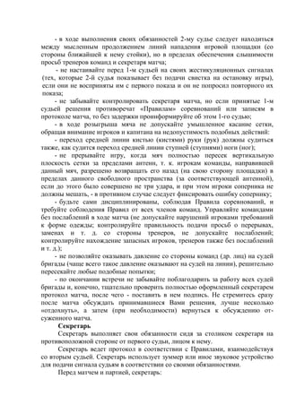 - в ходе выполнения своих обязанностей 2-му судье следует находиться
между мысленным продолжением линий нападения игровой площадки (со
стороны ближайшей к нему стойки), но в пределах обеспечения слышимости
просьб тренеров команд и секретаря матча;
- не настаивайте перед 1-м судьей на своих жестикуляционных сигналах
(тех, которые 2-й судья показывает без подачи свистка на остановку игры),
если они не восприняты им с первого показа и он не попросил повторного их
показа;
- не забывайте контролировать секретаря матча, но если принятые 1-м
судьей решения противоречат «Правилам» соревнований или записям в
протоколе матча, то без задержки проинформируйте об этом 1-го судью;
- в ходе розыгрыша мяча не допускайте умышленное касание сетки,
обращая внимание игроков и капитана на недопустимость подобных действий:
- переход средней линии кистью (кистями) руки (рук) должны судиться
также, как судится переход средней линии ступней (ступнями) ноги (ног);
- не прерывайте игру, когда мяч полностью пересек вертикальную
плоскость сетки за пределами антенн, т. к. игрокам команды, направившей
данный мяч, разрешено возвращать его назад (на свою сторону площадки) в
пределах данного свободного пространства (за соответствующей антенной),
если до этого было совершено не три удара, и при этом игроки соперника не
должны мешать, - в противном случае следует фиксировать ошибку сопернику;
- будьте сами дисциплинированы, соблюдая Правила соревнований, и
требуйте соблюдения Правил от всех членов команд. Управляйте командами
без послаблений в ходе матча (не допускайте нарушений игроками требований
к форме одежды; контролируйте правильность подачи просьб о перерывах,
заменах и т. д. со стороны тренеров, не допускайте послаблений;
контролируйте нахождение запасных игроков, тренеров также без послаблений
и т. д.);
- не позволяйте оказывать давление со стороны команд (др. лиц) на судей
бригады (чаще всего такое давление оказывают на судей на линии), решительно
пересекайте любые подобные попытки;
- по окончании встречи не забывайте поблагодарить за работу всех судей
бригады и, конечно, тщательно проверить полностью оформленный секретарем
протокол матча, после чего - поставить в нем подпись. Не стремитесь сразу
после матча обсуждать принимавшиеся Вами решения, лучше несколько
«отдохнуть», а затем (при необходимости) вернуться к обсуждению от-
суженного матча.
Секретарь
Секретарь выполняет свои обязанности сидя за столиком секретаря на
противоположной стороне от первого судьи, лицом к нему.
Секретарь ведет протокол в соответствии с Правилами, взаимодействуя
со вторым судьей. Секретарь использует зуммер или иное звуковое устройство
для подачи сигнала судьям в соответствии со своими обязанностями.
Перед матчем и партией, секретарь:
Copyright ОАО «ЦКБ «БИБКОМ» & ООО «Aгентство Kнига-Cервис»
 