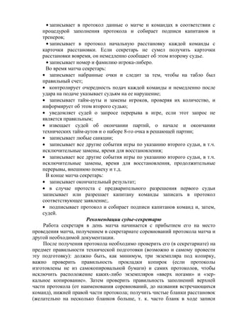 записывает в протокол данные о матче и командах в соответствии с
процедурой заполнения протокола и собирает подписи капитанов и
тренеров;
записывает в протокол начальную расстановку каждой команды с
карточки расстановки. Если секретарь не сумел получить карточки
расстановки вовремя, он немедленно сообщает об этом второму судье.
записывает номер и фамилию игрока-либеро.
Во время матча секретарь:
записывает набранные очки и следит за тем, чтобы на табло был
правильный счет;
контролирует очередность подач каждой команды и немедленно после
удара на подаче указывает судьям на ее нарушение;
записывает тайм-ауты и замены игроков, проверяя их количество, и
информирует об этом второго судью;
уведомляет судей о запросе перерыва в игре, если этот запрос не
является правильным;
извещает судей об окончании партий, о начале и окончании
технических тайм-аутов и о наборе 8-го очка в решающей партии;
записывает любые санкции;
записывает все другие события игры по указанию второго судьи, в т.ч.
исключительные замены, время для восстановления;
записывает все другие события игры по указанию второго судьи, в т.ч.
исключительные замены, время для восстановления, продолжительные
перерывы, внешнюю помеху и т.д.
В конце матча секретарь:
записывает окончательный результат;
в случае протеста с предварительного разрешения первого судьи
записывает или разрешает капитану команды записать в протокол
соответствующее заявление;.
подписывает протокол и собирает подписи капитанов команд и, затем,
судей.
Рекомендации судье-секретарю
Работа секретаря в день матча начинается с прибытием его на место
проведения матча, получением в секретариате соревнований протокола матча и
другой необходимой документации.
После получения протокола необходимо проверить его (в секретариате) на
предмет правильности технической подготовки (возможно и самому провести
эту подготовку): должно быть, как минимум, три экземпляра под копирку,
важно проверить правильность прокладки копирок (если протоколы
изготовлены не из самокопировальной бумаги) и самих протоколов, чтобы
исключить расположение каких-либо экземпляров «вверх ногами» и «зер-
кальное копирование». Затем проверить правильность заполнений верхней
части протокола (от наименования соревнований, до названия встречающихся
команд), нижней правой части протокола; получить чистые бланки расстановок
(желательно на несколько бланков больше, т. к. часто бланк в ходе записи
Copyright ОАО «ЦКБ «БИБКОМ» & ООО «Aгентство Kнига-Cервис»
 